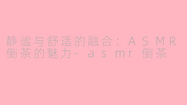 静谧与舒适的融合：ASMR倒茶的魅力-asmr倒茶