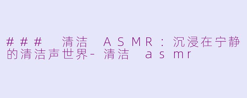 ### 清洁 ASMR：沉浸在宁静的清洁声世界-清洁 asmr