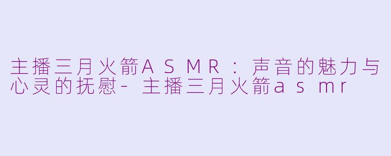 主播三月火箭ASMR：声音的魅力与心灵的抚慰-主播三月火箭asmr