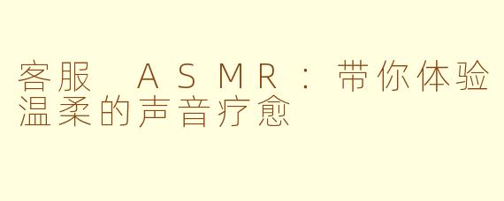 客服 ASMR：带你体验温柔的声音疗愈
