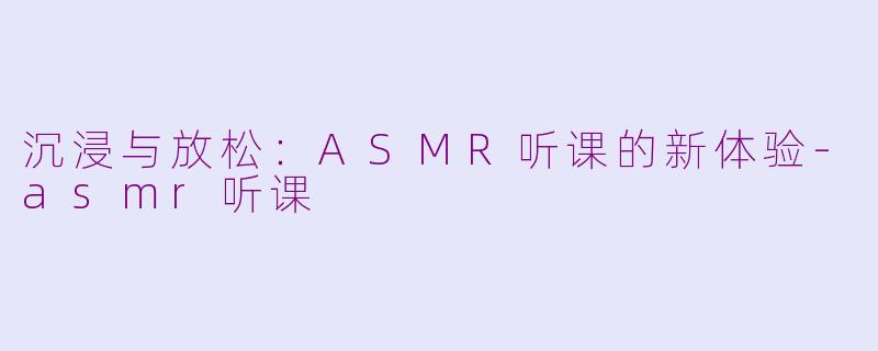 沉浸与放松：ASMR听课的新体验-asmr听课