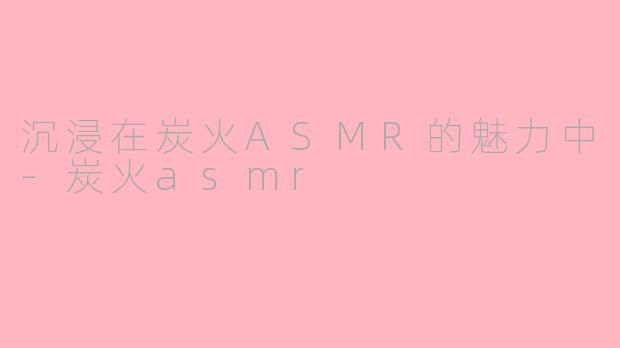 沉浸在炭火ASMR的魅力中-炭火asmr
