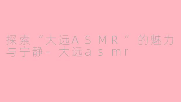 探索“大远ASMR”的魅力与宁静-大远asmr