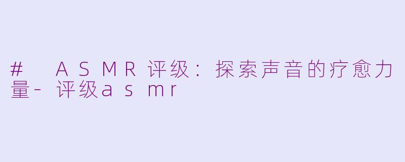# ASMR评级：探索声音的疗愈力量-评级asmr