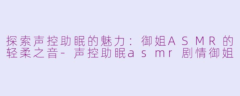 探索声控助眠的魅力：御姐ASMR的轻柔之音-声控助眠asmr剧情御姐