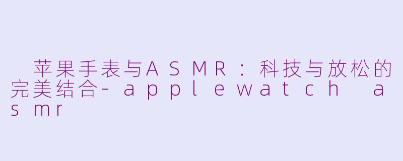  苹果手表与ASMR：科技与放松的完美结合-applewatch asmr