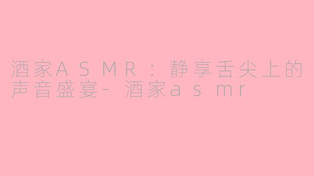 酒家ASMR：静享舌尖上的声音盛宴-酒家asmr