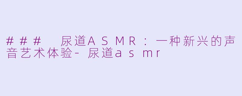 ### 尿道ASMR：一种新兴的声音艺术体验-尿道asmr