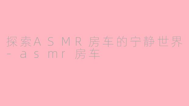 探索ASMR房车的宁静世界-asmr房车