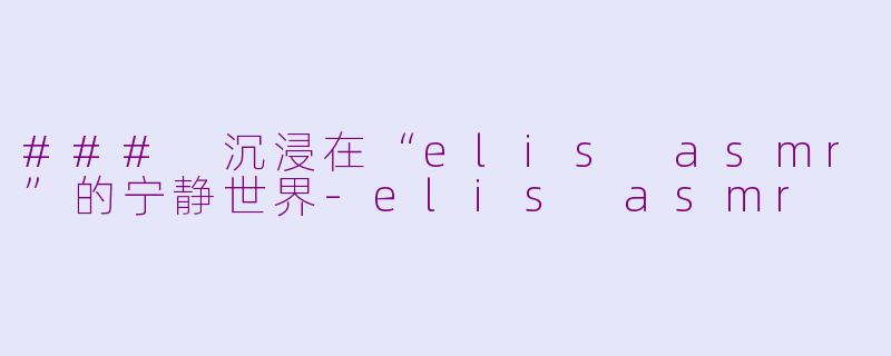 ### 沉浸在“elis asmr”的宁静世界-elis asmr