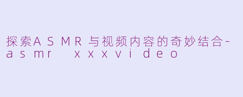 探索ASMR与视频内容的奇妙结合-asmr xxxvideo