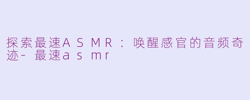 探索最速ASMR：唤醒感官的音频奇迹-最速asmr