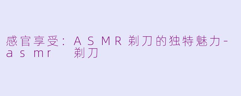 感官享受：ASMR剃刀的独特魅力-asmr 剃刀