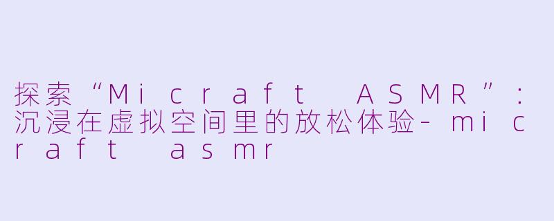 探索“Micraft ASMR”：沉浸在虚拟空间里的放松体验-micraft asmr