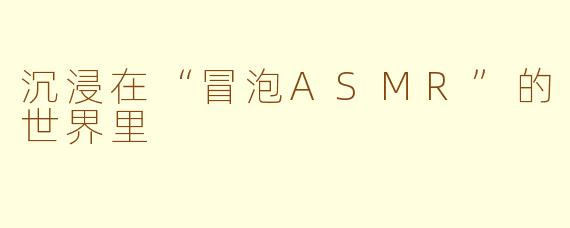 沉浸在“冒泡ASMR”的世界里
