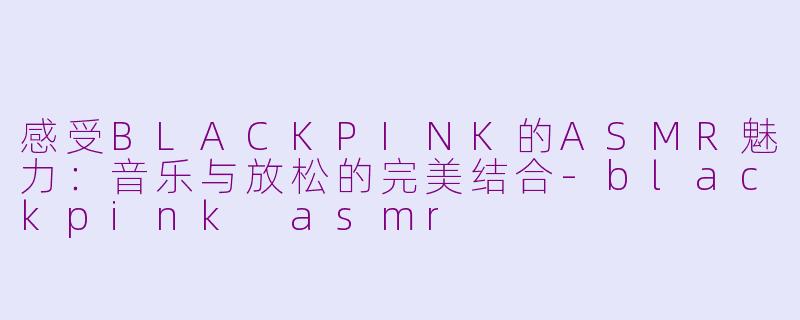 感受BLACKPINK的ASMR魅力：音乐与放松的完美结合-blackpink asmr