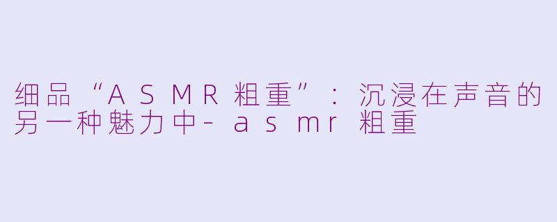 细品“ASMR粗重”：沉浸在声音的另一种魅力中-asmr粗重