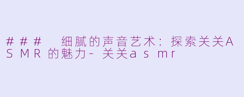 ### 细腻的声音艺术：探索关关ASMR的魅力-关关asmr