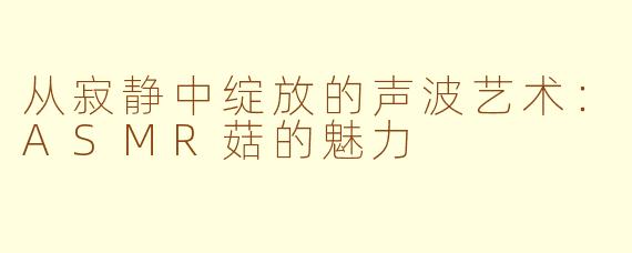 从寂静中绽放的声波艺术：ASMR菇的魅力