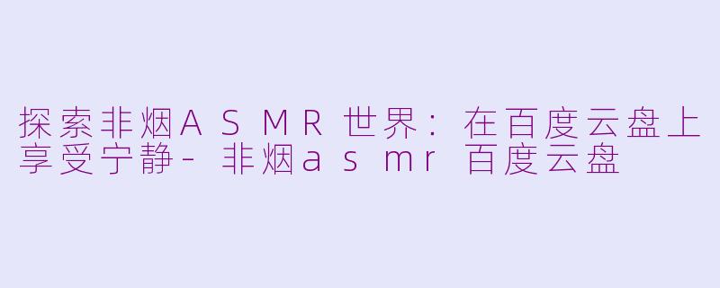 探索非烟ASMR世界：在百度云盘上享受宁静-非烟asmr百度云盘