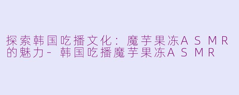 探索韩国吃播文化：魔芋果冻ASMR的魅力-韩国吃播魔芋果冻ASMR