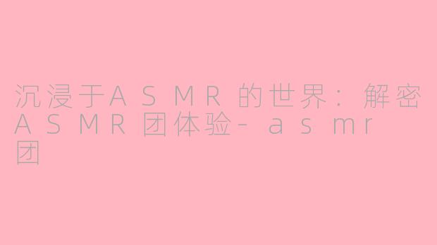 沉浸于ASMR的世界：解密ASMR团体验-asmr 团