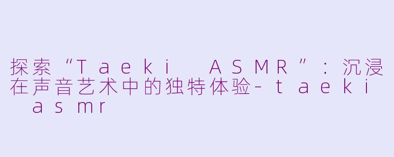 探索“Taeki ASMR”：沉浸在声音艺术中的独特体验-taeki asmr