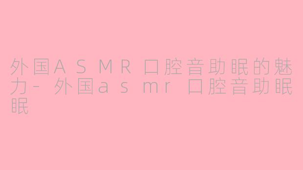 外国ASMR口腔音助眠的魅力-外国asmr口腔音助眠眠