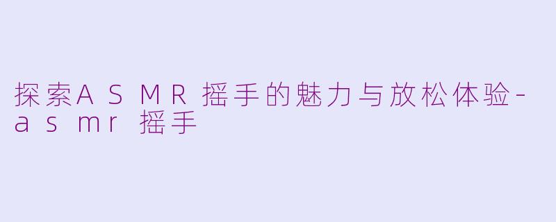 探索ASMR摇手的魅力与放松体验-asmr摇手