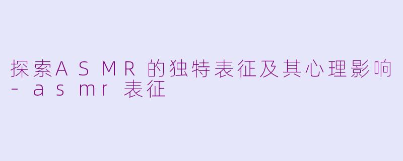 探索ASMR的独特表征及其心理影响-asmr表征