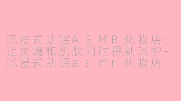 沉浸式助眠ASMR化妆店：让灵魂和肌肤同时得到呵护-沉浸式助眠asmr化妆店