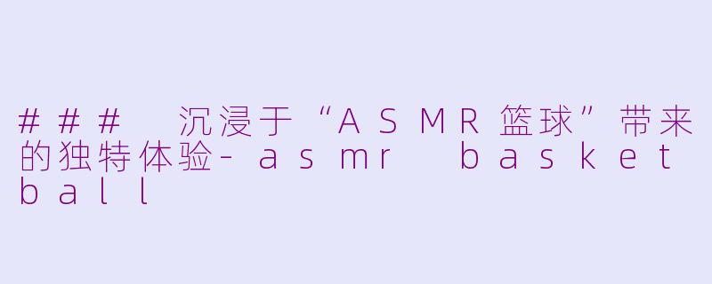 ### 沉浸于“ASMR篮球”带来的独特体验-asmr basketball