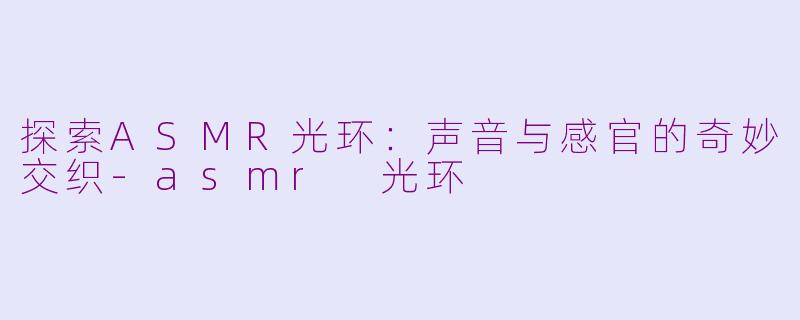 探索ASMR光环：声音与感官的奇妙交织-asmr 光环