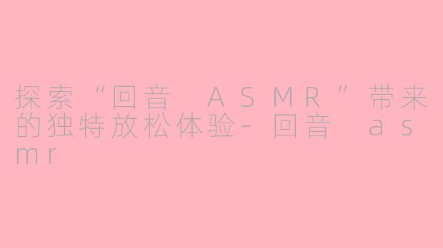 探索“回音 ASMR”带来的独特放松体验-回音 asmr