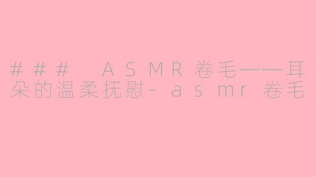 ### ASMR卷毛——耳朵的温柔抚慰-asmr卷毛
