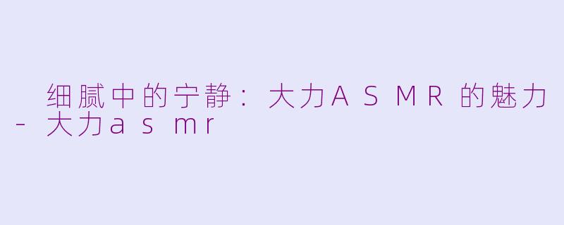  细腻中的宁静：大力ASMR的魅力-大力asmr