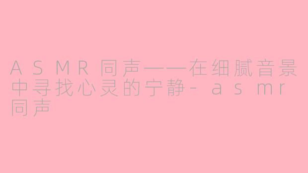 ASMR同声——在细腻音景中寻找心灵的宁静-asmr同声