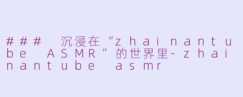 ### 沉浸在“zhainantube ASMR”的世界里-zhainantube asmr