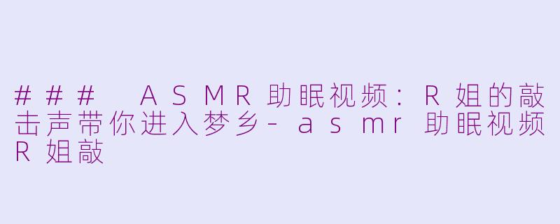 ### ASMR助眠视频：R姐的敲击声带你进入梦乡-asmr助眠视频R姐敲