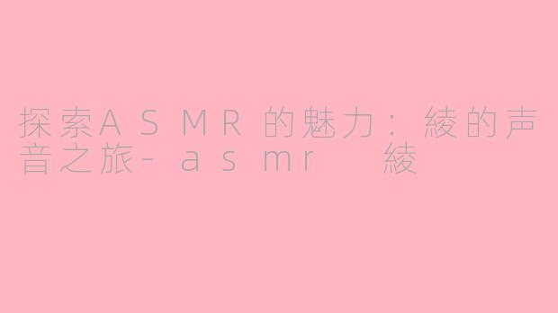 探索ASMR的魅力：綾的声音之旅-asmr 綾