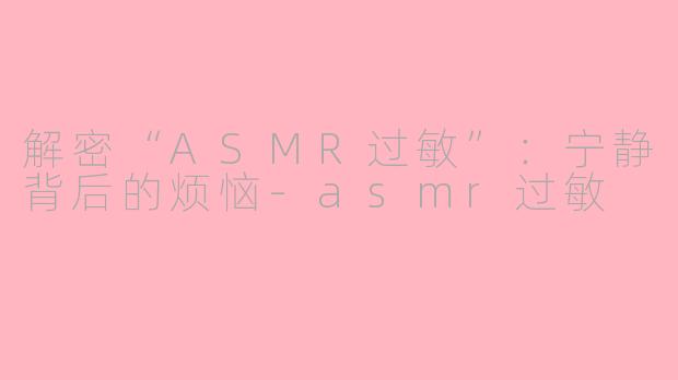 解密“ASMR过敏”：宁静背后的烦恼-asmr过敏