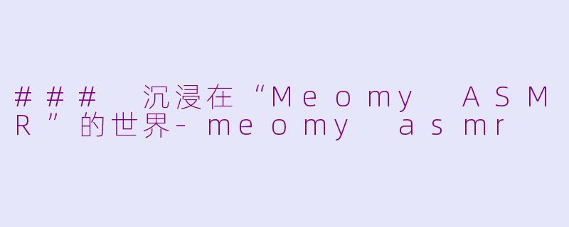 ### 沉浸在“Meomy ASMR”的世界-meomy asmr