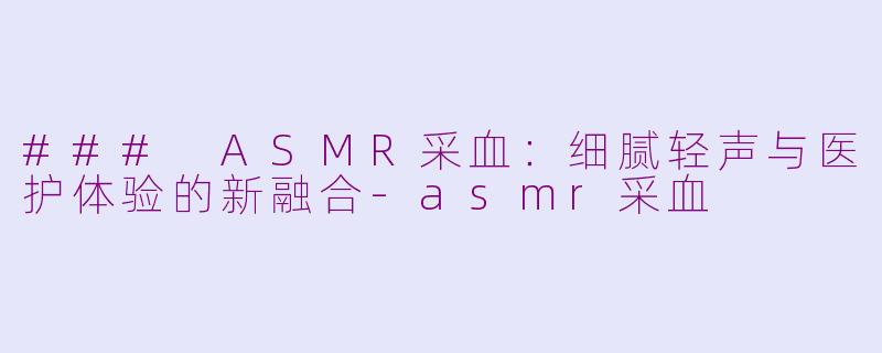 ### ASMR采血：细腻轻声与医护体验的新融合-asmr采血