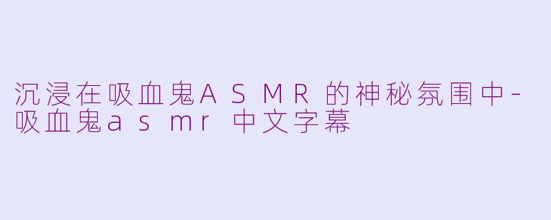 沉浸在吸血鬼ASMR的神秘氛围中-吸血鬼asmr中文字幕