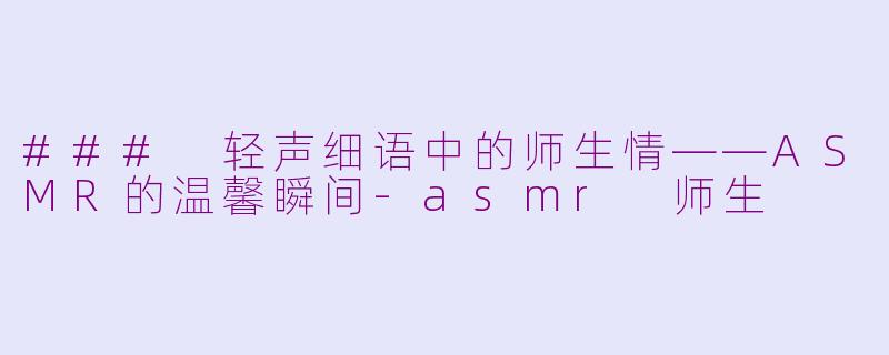 ### 轻声细语中的师生情——ASMR的温馨瞬间-asmr 师生