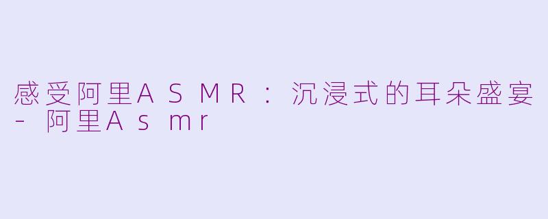 感受阿里ASMR：沉浸式的耳朵盛宴-阿里Asmr