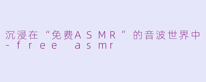 沉浸在“免费ASMR”的音波世界中-free asmr