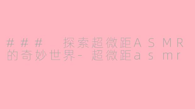 ### 探索超微距ASMR的奇妙世界-超微距asmr