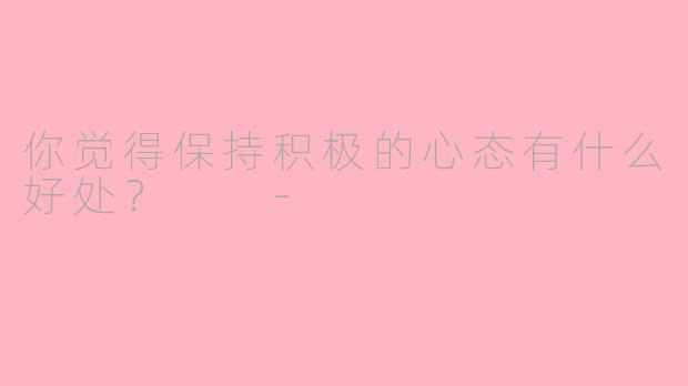 你觉得保持积极的心态有什么好处？  -