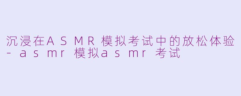 沉浸在ASMR模拟考试中的放松体验